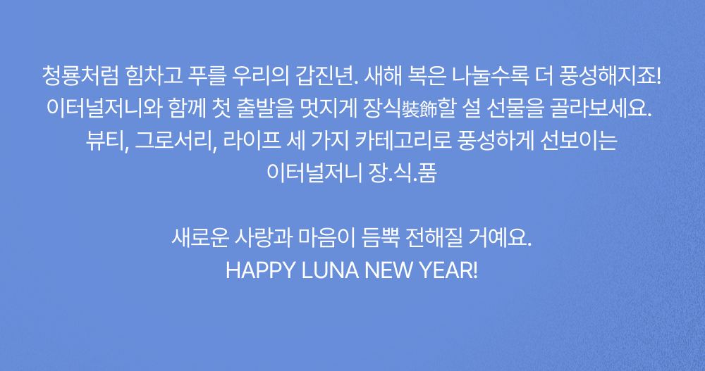 이터널저니와 함께 첫 출발을 멋지게 장식裝飾할 설 선물을 골라보세요.
                             뷰티, 그로서리, 라이프 세 가지 카테고리로 풍성하게 선보이는 이터널저니 장.식.품 새로운 사랑과 마음이 듬뿍 전해질 거예요.
                             HAPPY LUNA NEW YEAR!
