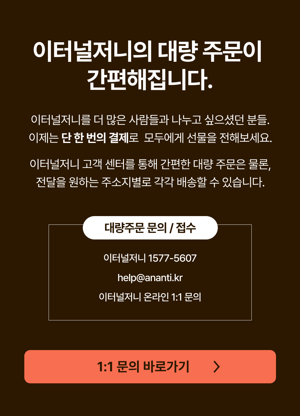 이터널저니의 대량 주문이 간편해집니다. 이터널저니를 더 많은 사람들과 나누고 싶으셨던 분들.
                             이제는 단 한 번의 결제로 모두에게 선물을 전해보세요.이터널저니 고객 센터를 통해 간편한 대량 주문은 물론,
                             전달을 원하는 주소지별로 각각 배송할 수 있습니다. 대량주문 문의 / 접수 - 이터널저니 고객센터 : 1577-5607 - 이메일 : help@ananti.kr - 이터널저니 온라인 1:1 문의
